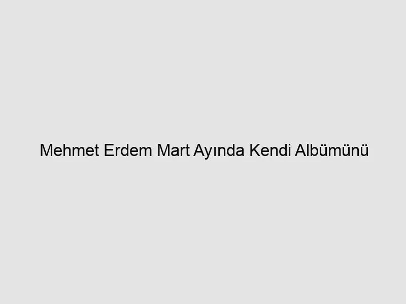 Mehmet Erdem Mart Ayında Kendi Albümünü Çıkarıyor